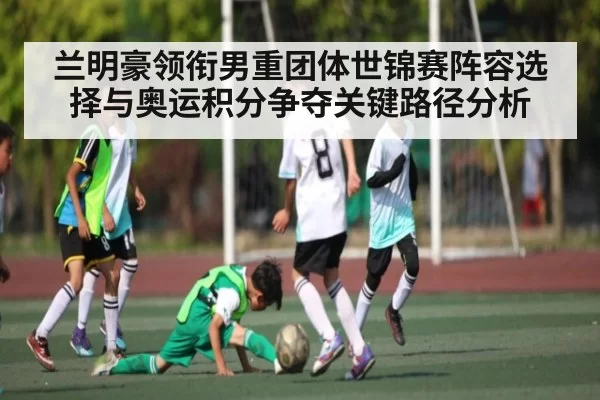 兰明豪领衔男重团体世锦赛阵容选择与奥运积分争夺关键路径分析