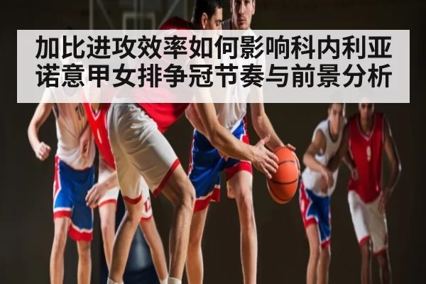 加比进攻效率如何影响科内利亚诺意甲女排争冠节奏与前景分析